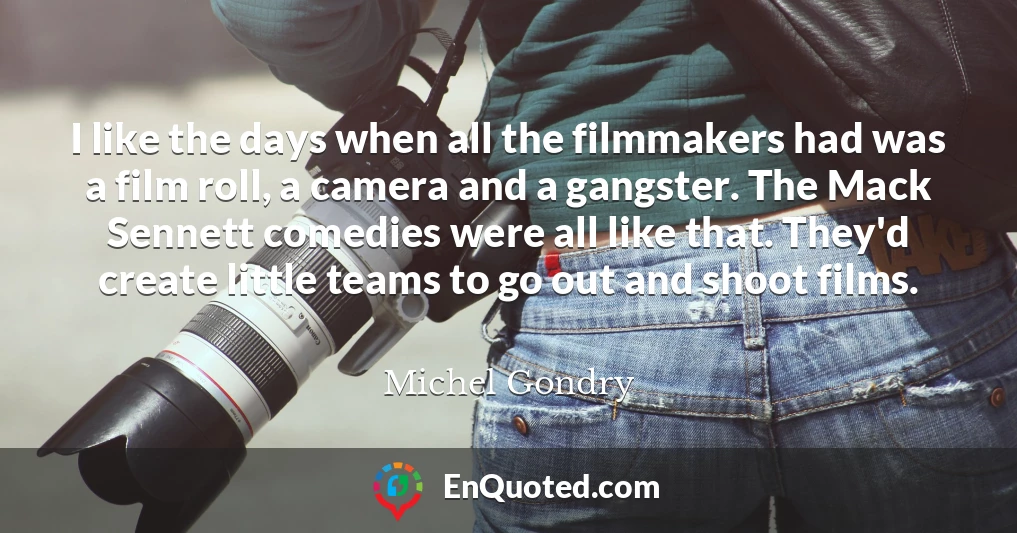 I like the days when all the filmmakers had was a film roll, a camera and a gangster. The Mack Sennett comedies were all like that. They'd create little teams to go out and shoot films.