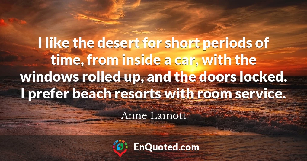 I like the desert for short periods of time, from inside a car, with the windows rolled up, and the doors locked. I prefer beach resorts with room service.