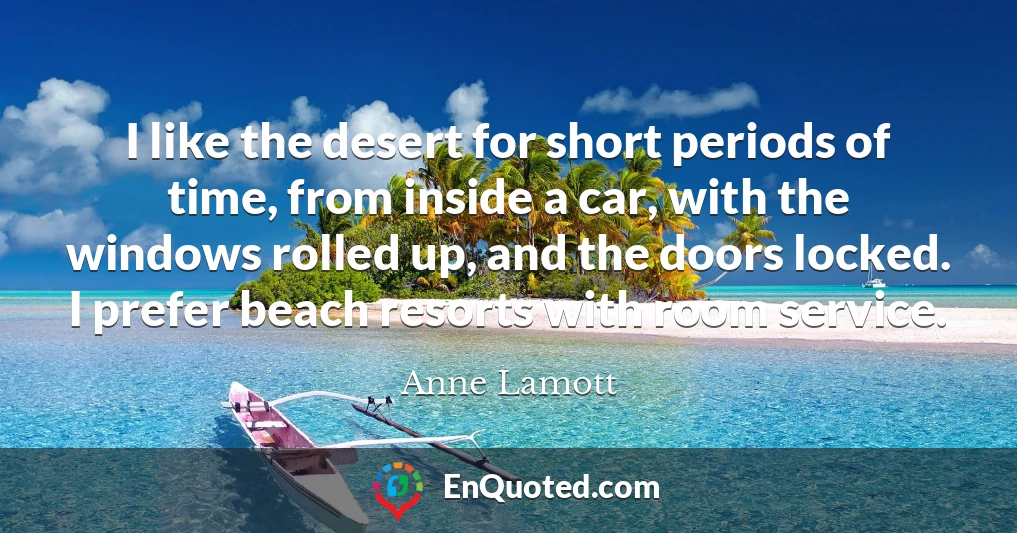 I like the desert for short periods of time, from inside a car, with the windows rolled up, and the doors locked. I prefer beach resorts with room service.