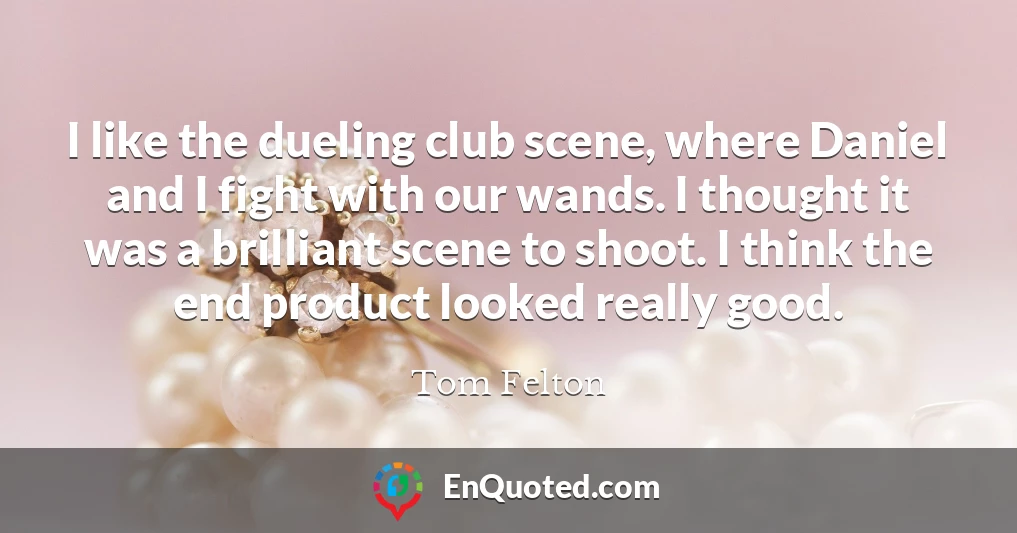 I like the dueling club scene, where Daniel and I fight with our wands. I thought it was a brilliant scene to shoot. I think the end product looked really good.