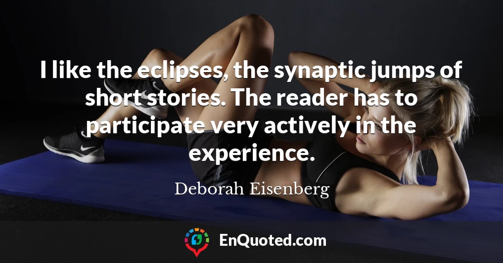 I like the eclipses, the synaptic jumps of short stories. The reader has to participate very actively in the experience.