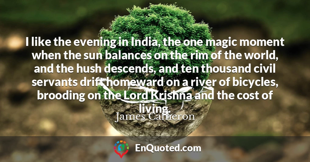 I like the evening in India, the one magic moment when the sun balances on the rim of the world, and the hush descends, and ten thousand civil servants drift homeward on a river of bicycles, brooding on the Lord Krishna and the cost of living.
