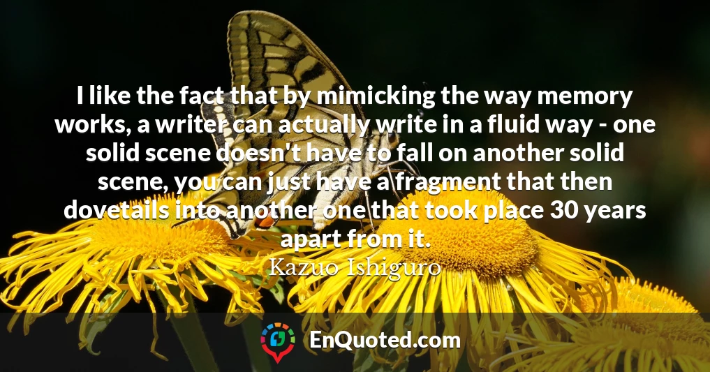 I like the fact that by mimicking the way memory works, a writer can actually write in a fluid way - one solid scene doesn't have to fall on another solid scene, you can just have a fragment that then dovetails into another one that took place 30 years apart from it.