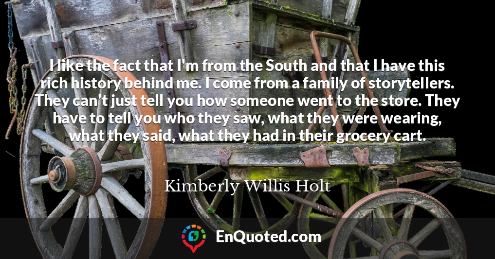 I like the fact that I'm from the South and that I have this rich history behind me. I come from a family of storytellers. They can't just tell you how someone went to the store. They have to tell you who they saw, what they were wearing, what they said, what they had in their grocery cart.
