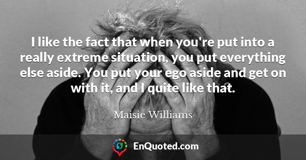 I like the fact that when you're put into a really extreme situation, you put everything else aside. You put your ego aside and get on with it, and I quite like that.