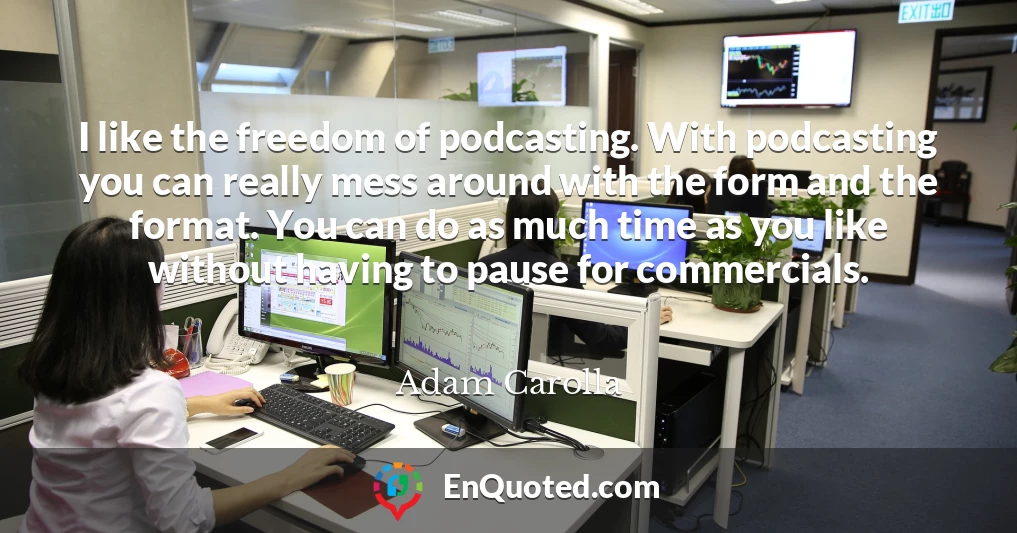 I like the freedom of podcasting. With podcasting you can really mess around with the form and the format. You can do as much time as you like without having to pause for commercials.