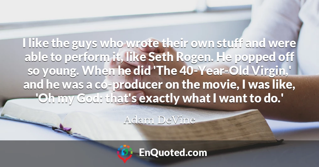 I like the guys who wrote their own stuff and were able to perform it, like Seth Rogen. He popped off so young. When he did 'The 40-Year-Old Virgin,' and he was a co-producer on the movie, I was like, 'Oh my God: that's exactly what I want to do.'