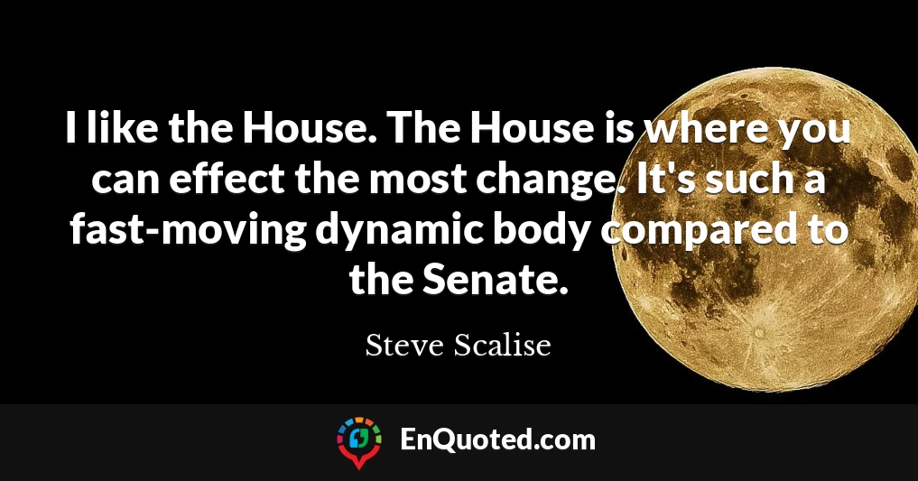 I like the House. The House is where you can effect the most change. It's such a fast-moving dynamic body compared to the Senate.
