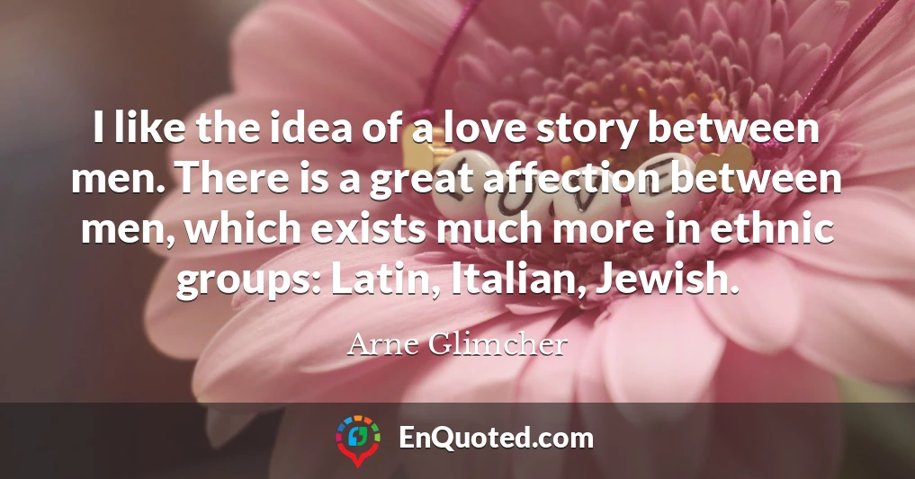 I like the idea of a love story between men. There is a great affection between men, which exists much more in ethnic groups: Latin, Italian, Jewish.