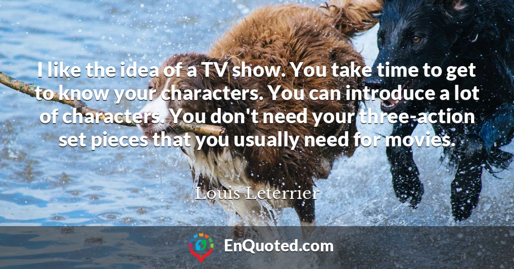 I like the idea of a TV show. You take time to get to know your characters. You can introduce a lot of characters. You don't need your three-action set pieces that you usually need for movies.