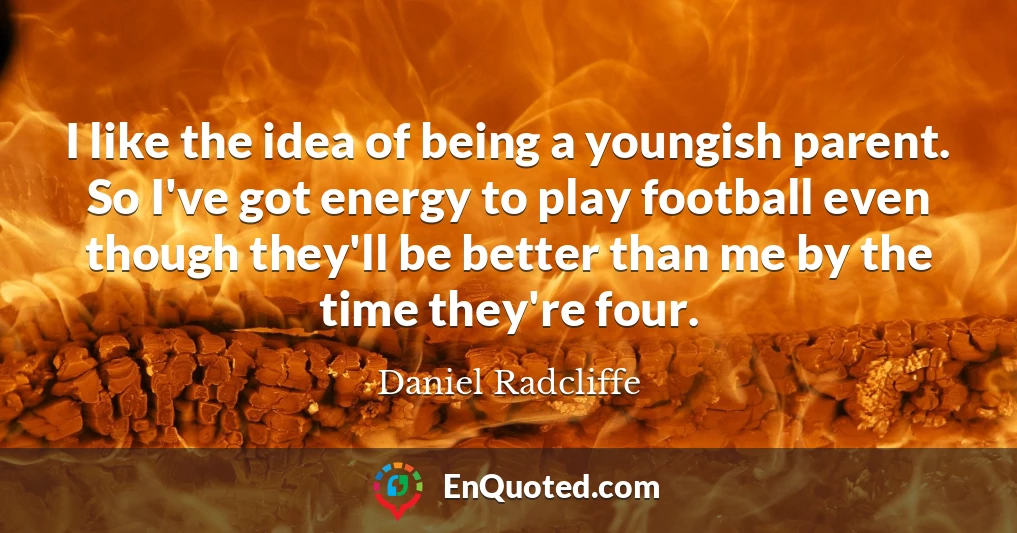 I like the idea of being a youngish parent. So I've got energy to play football even though they'll be better than me by the time they're four.