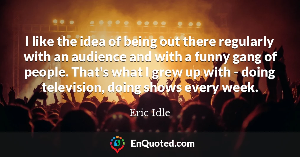 I like the idea of being out there regularly with an audience and with a funny gang of people. That's what I grew up with - doing television, doing shows every week.