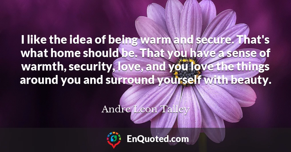 I like the idea of being warm and secure. That's what home should be. That you have a sense of warmth, security, love, and you love the things around you and surround yourself with beauty.