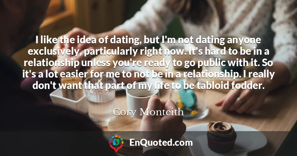 I like the idea of dating, but I'm not dating anyone exclusively, particularly right now. It's hard to be in a relationship unless you're ready to go public with it. So it's a lot easier for me to not be in a relationship. I really don't want that part of my life to be tabloid fodder.