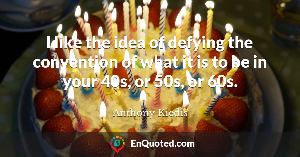 I like the idea of defying the convention of what it is to be in your 40s, or 50s, or 60s.