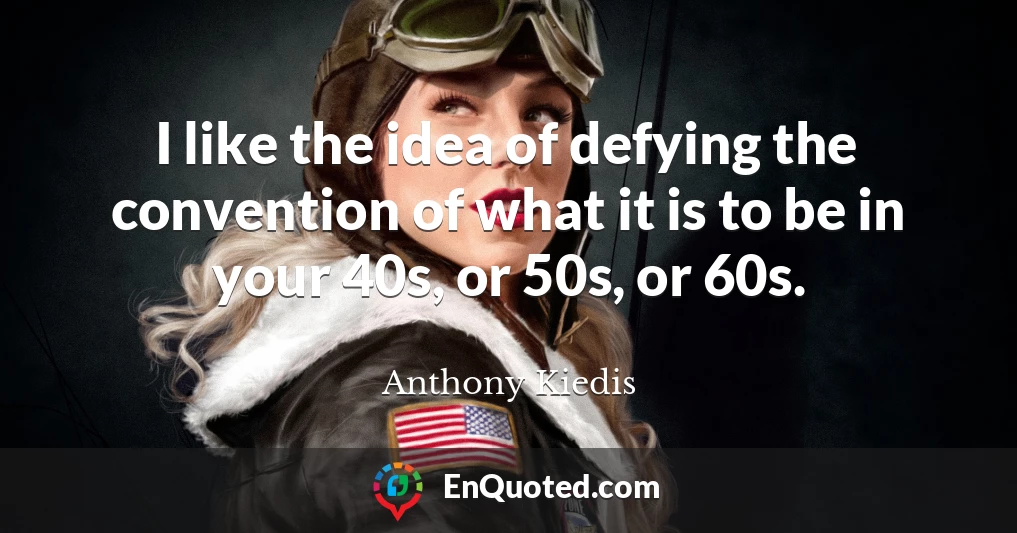 I like the idea of defying the convention of what it is to be in your 40s, or 50s, or 60s.