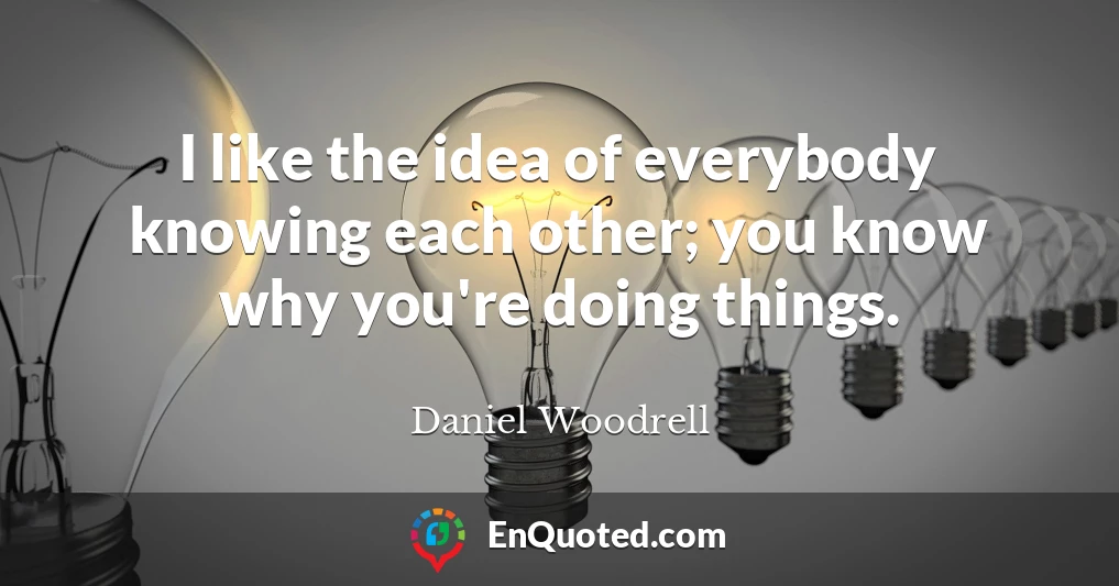I like the idea of everybody knowing each other; you know why you're doing things.