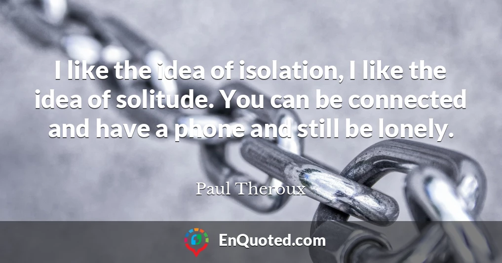 I like the idea of isolation, I like the idea of solitude. You can be connected and have a phone and still be lonely.