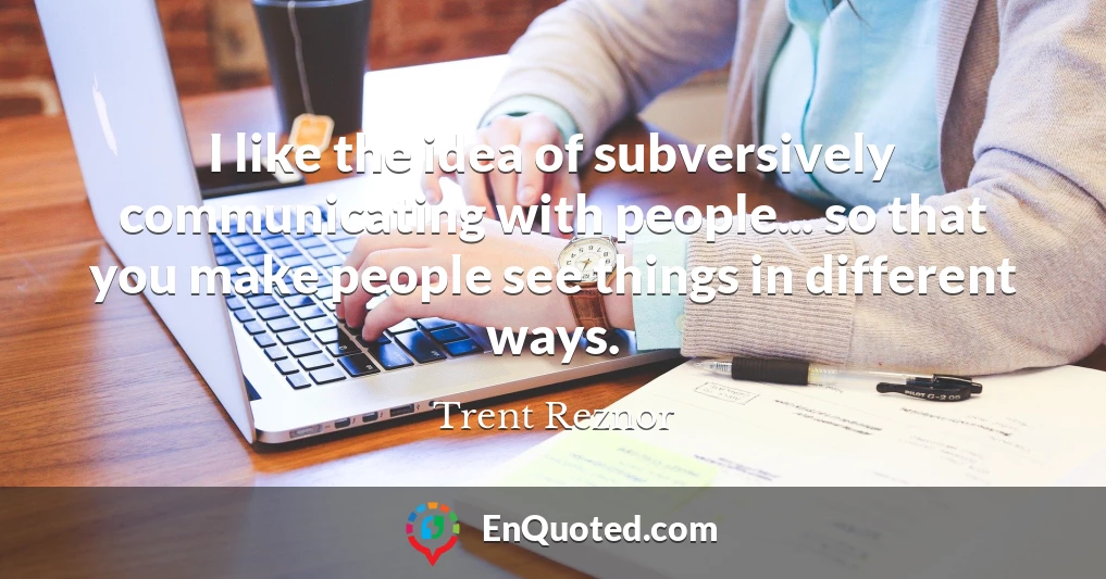 I like the idea of subversively communicating with people... so that you make people see things in different ways.