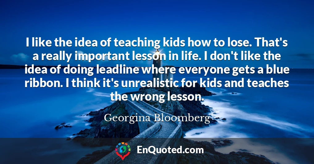 I like the idea of teaching kids how to lose. That's a really important lesson in life. I don't like the idea of doing leadline where everyone gets a blue ribbon. I think it's unrealistic for kids and teaches the wrong lesson.