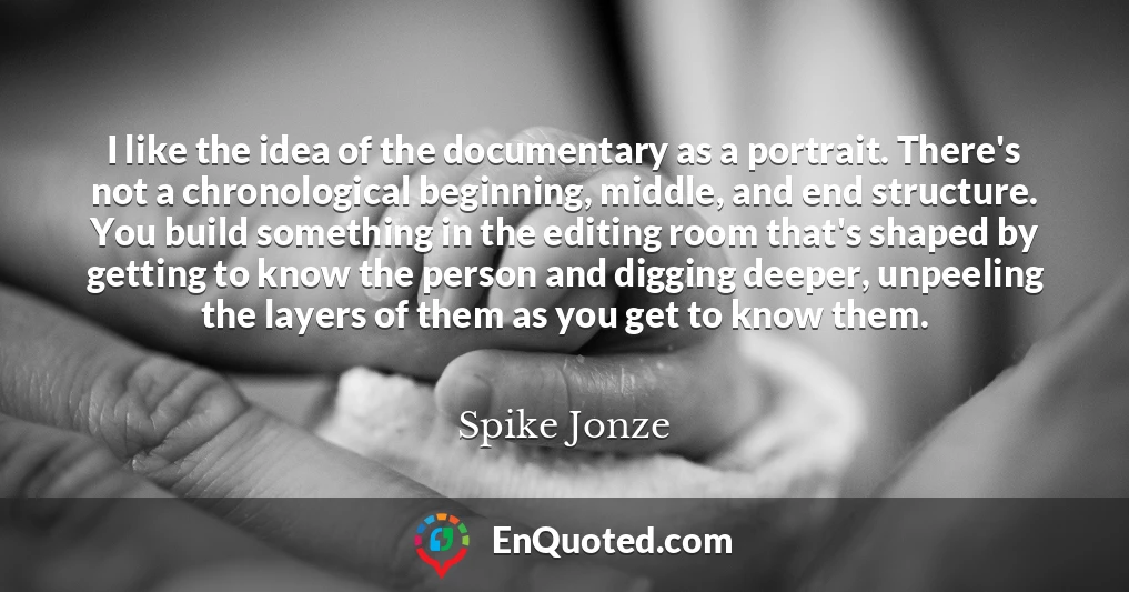 I like the idea of the documentary as a portrait. There's not a chronological beginning, middle, and end structure. You build something in the editing room that's shaped by getting to know the person and digging deeper, unpeeling the layers of them as you get to know them.