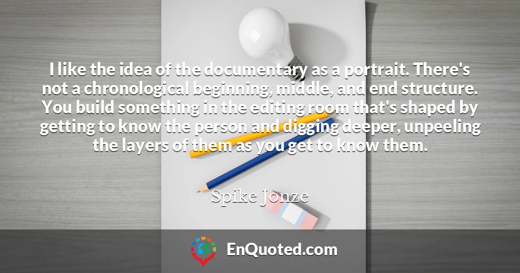 I like the idea of the documentary as a portrait. There's not a chronological beginning, middle, and end structure. You build something in the editing room that's shaped by getting to know the person and digging deeper, unpeeling the layers of them as you get to know them.