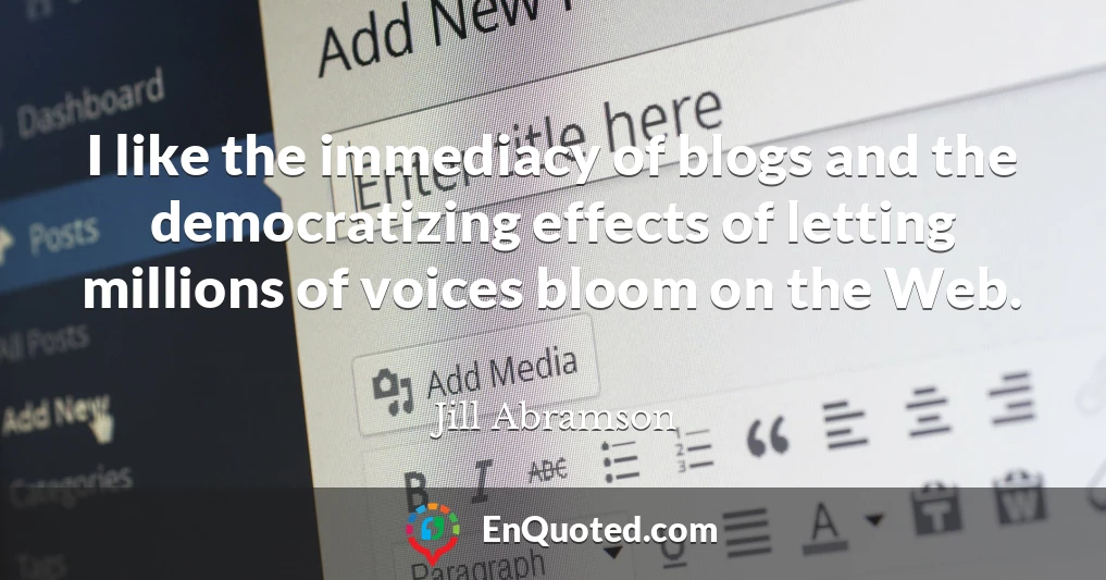 I like the immediacy of blogs and the democratizing effects of letting millions of voices bloom on the Web.