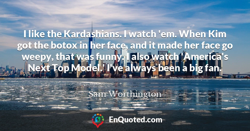 I like the Kardashians. I watch 'em. When Kim got the botox in her face, and it made her face go weepy, that was funny. I also watch 'America's Next Top Model.' I've always been a big fan.