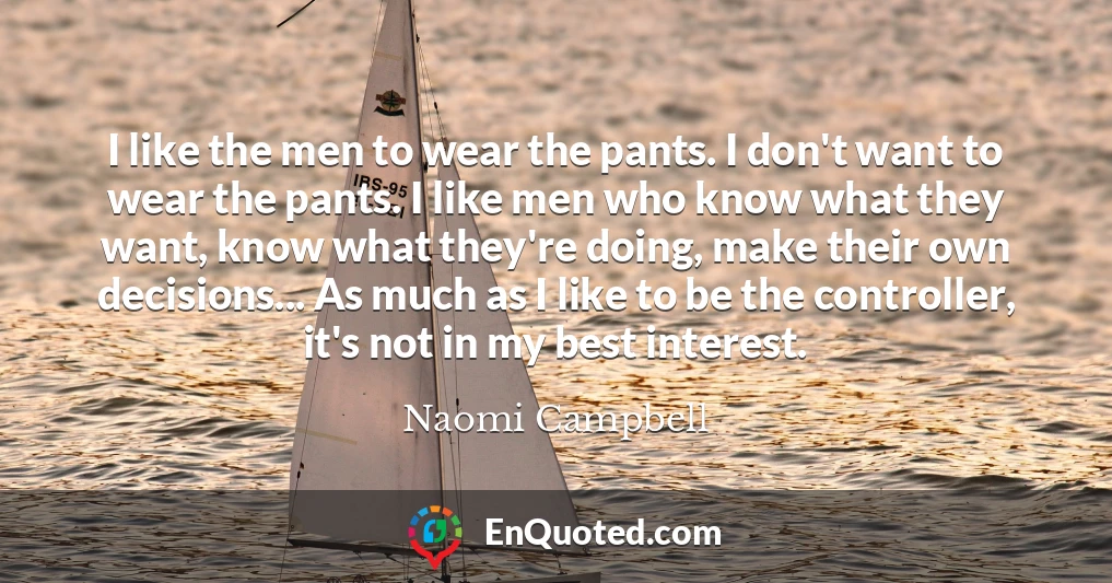 I like the men to wear the pants. I don't want to wear the pants. I like men who know what they want, know what they're doing, make their own decisions... As much as I like to be the controller, it's not in my best interest.