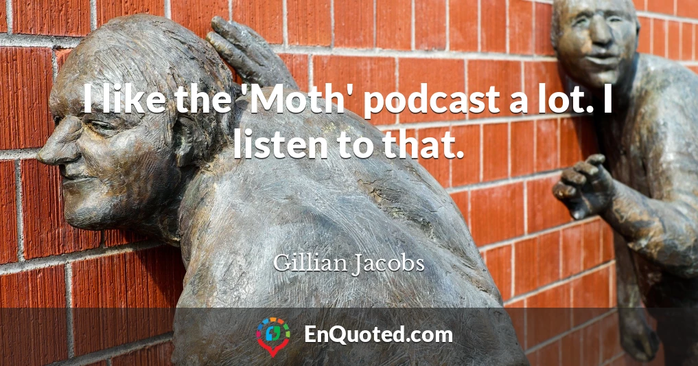 I like the 'Moth' podcast a lot. I listen to that.