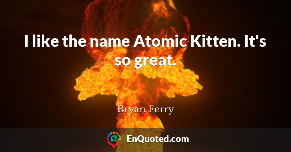 I like the name Atomic Kitten. It's so great.