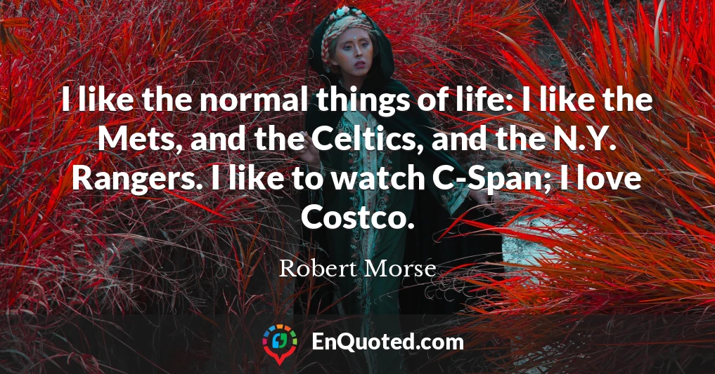 I like the normal things of life: I like the Mets, and the Celtics, and the N.Y. Rangers. I like to watch C-Span; I love Costco.