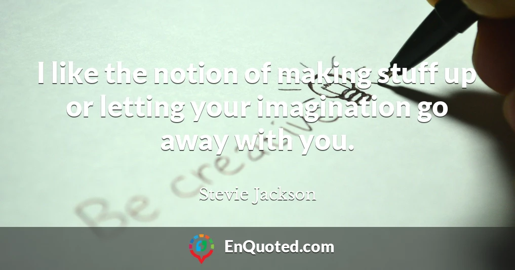 I like the notion of making stuff up or letting your imagination go away with you.