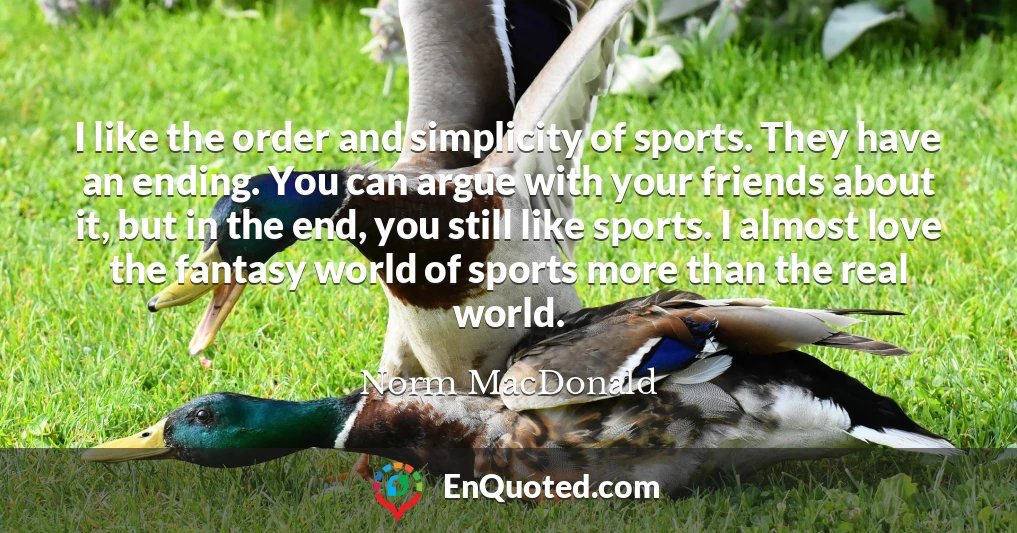 I like the order and simplicity of sports. They have an ending. You can argue with your friends about it, but in the end, you still like sports. I almost love the fantasy world of sports more than the real world.