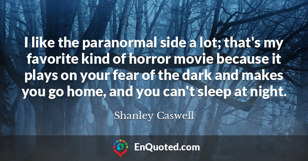 I like the paranormal side a lot; that's my favorite kind of horror movie because it plays on your fear of the dark and makes you go home, and you can't sleep at night.