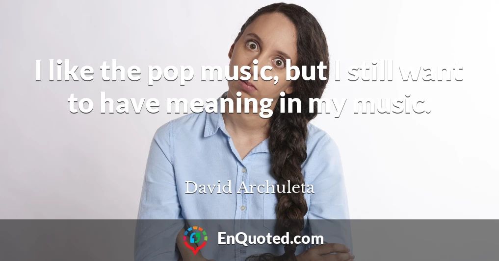 I like the pop music, but I still want to have meaning in my music.