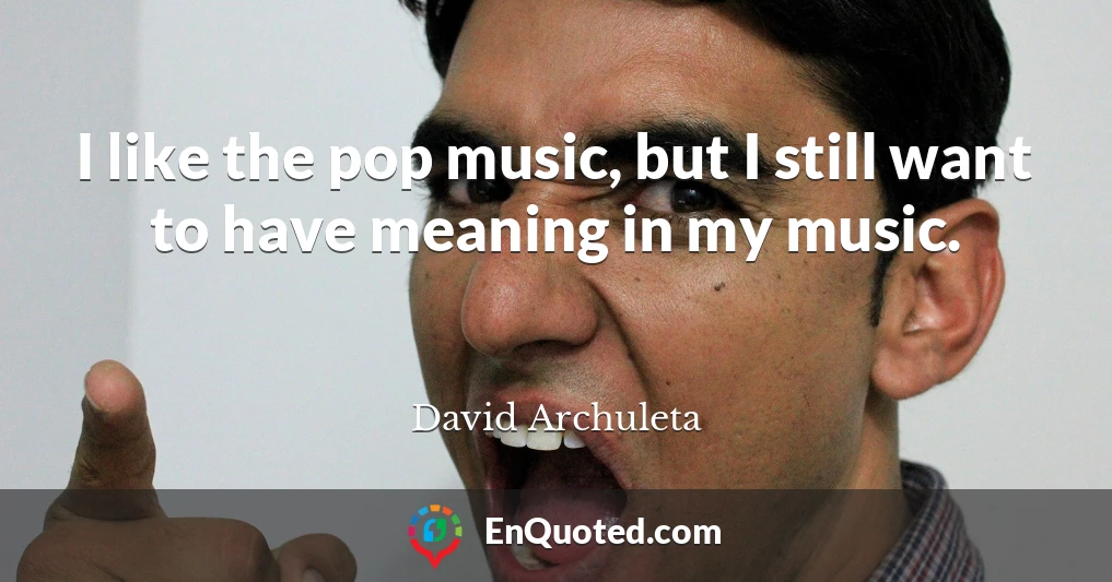 I like the pop music, but I still want to have meaning in my music.