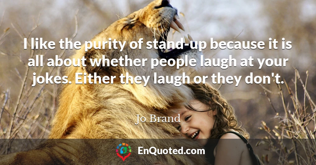 I like the purity of stand-up because it is all about whether people laugh at your jokes. Either they laugh or they don't.