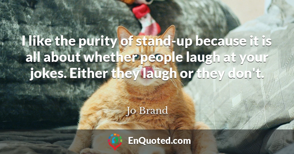 I like the purity of stand-up because it is all about whether people laugh at your jokes. Either they laugh or they don't.