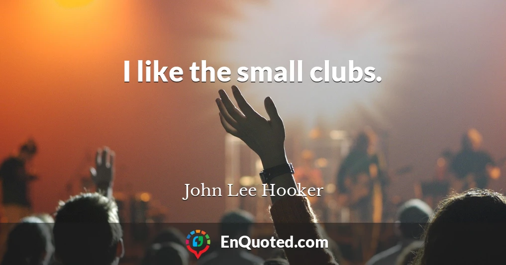 I like the small clubs.