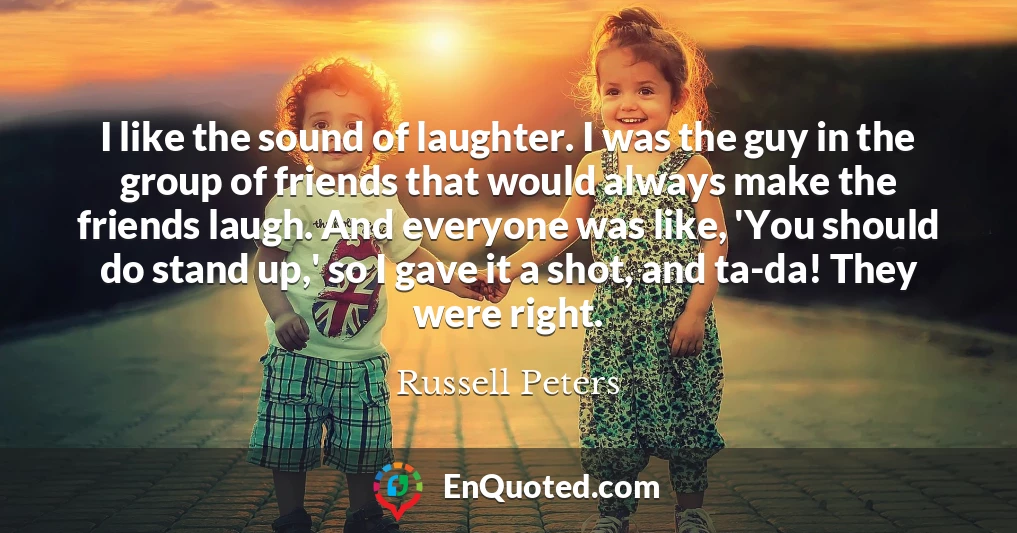 I like the sound of laughter. I was the guy in the group of friends that would always make the friends laugh. And everyone was like, 'You should do stand up,' so I gave it a shot, and ta-da! They were right.