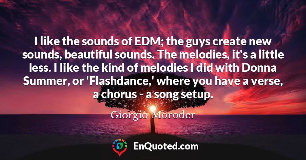 I like the sounds of EDM; the guys create new sounds, beautiful sounds. The melodies, it's a little less. I like the kind of melodies I did with Donna Summer, or 'Flashdance,' where you have a verse, a chorus - a song setup.