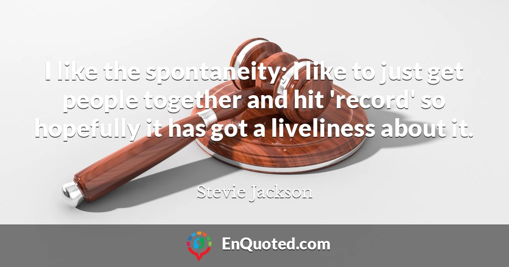 I like the spontaneity; I like to just get people together and hit 'record' so hopefully it has got a liveliness about it.