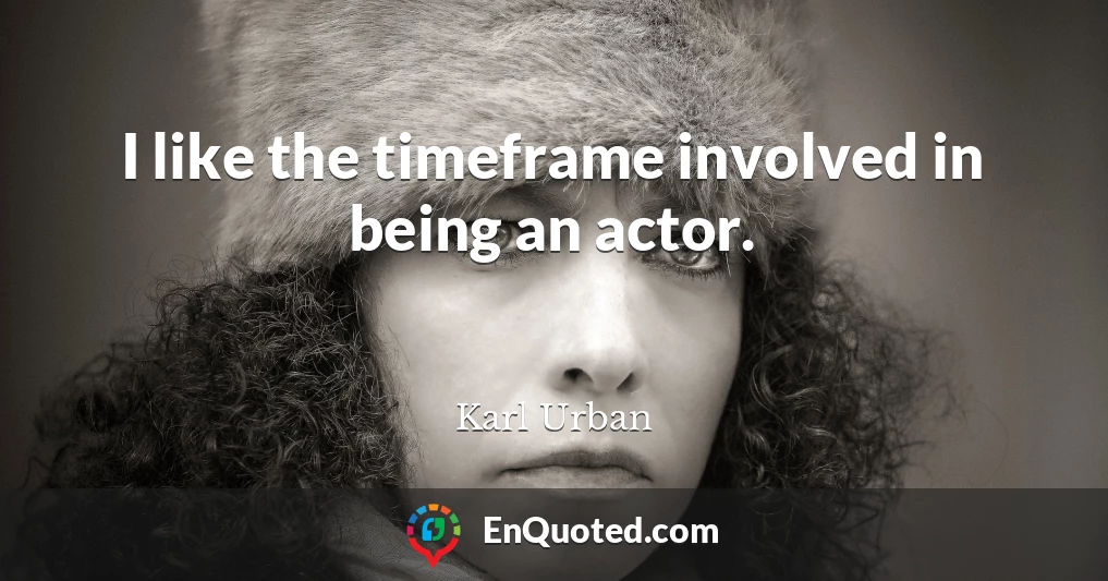 I like the timeframe involved in being an actor.