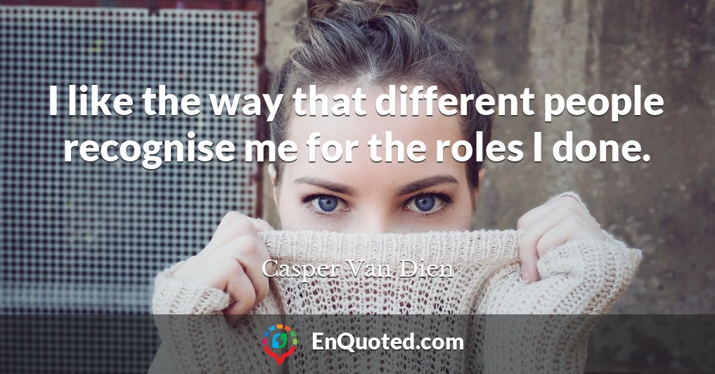 I like the way that different people recognise me for the roles I done.