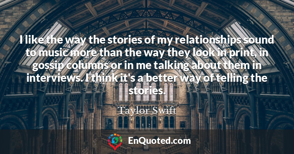 I like the way the stories of my relationships sound to music more than the way they look in print, in gossip columns or in me talking about them in interviews. I think it's a better way of telling the stories.