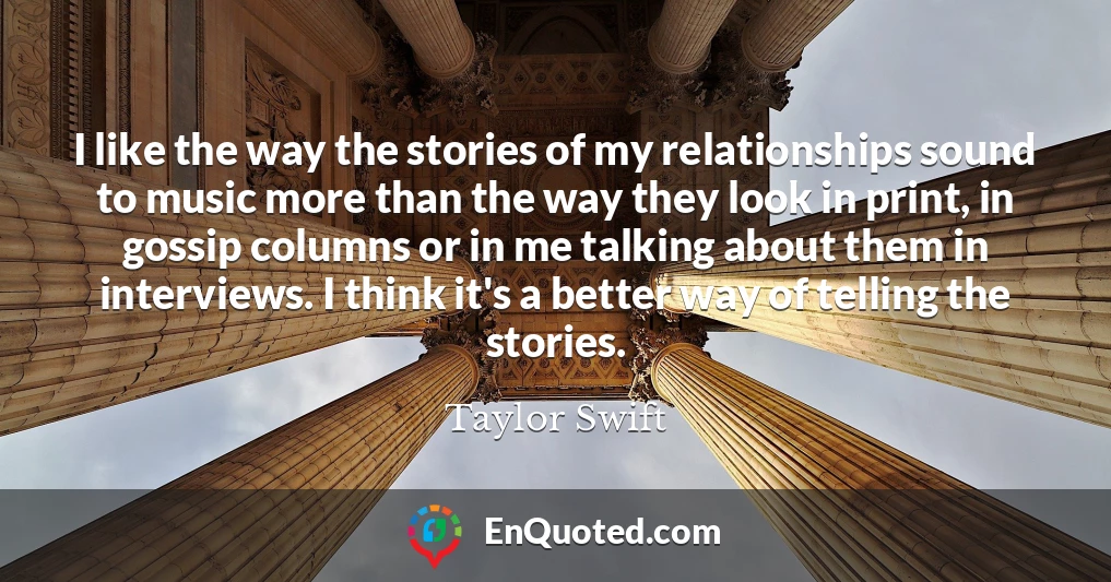 I like the way the stories of my relationships sound to music more than the way they look in print, in gossip columns or in me talking about them in interviews. I think it's a better way of telling the stories.