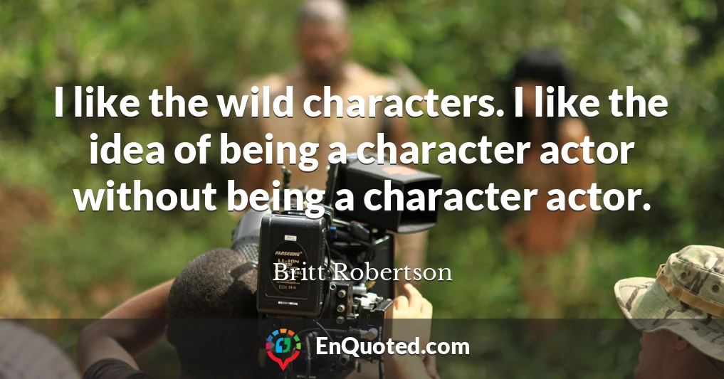 I like the wild characters. I like the idea of being a character actor without being a character actor.