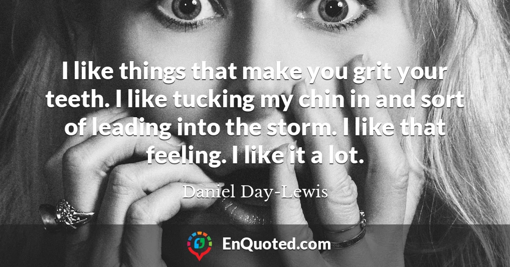 I like things that make you grit your teeth. I like tucking my chin in and sort of leading into the storm. I like that feeling. I like it a lot.