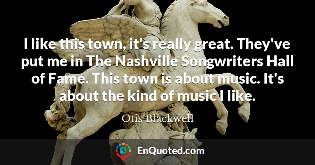 I like this town, it's really great. They've put me in The Nashville Songwriters Hall of Fame. This town is about music. It's about the kind of music I like.